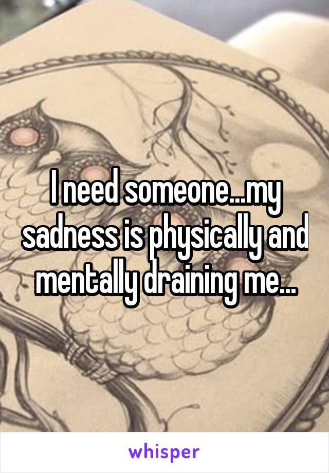 I need someone...my sadness is physically and mentally draining me...