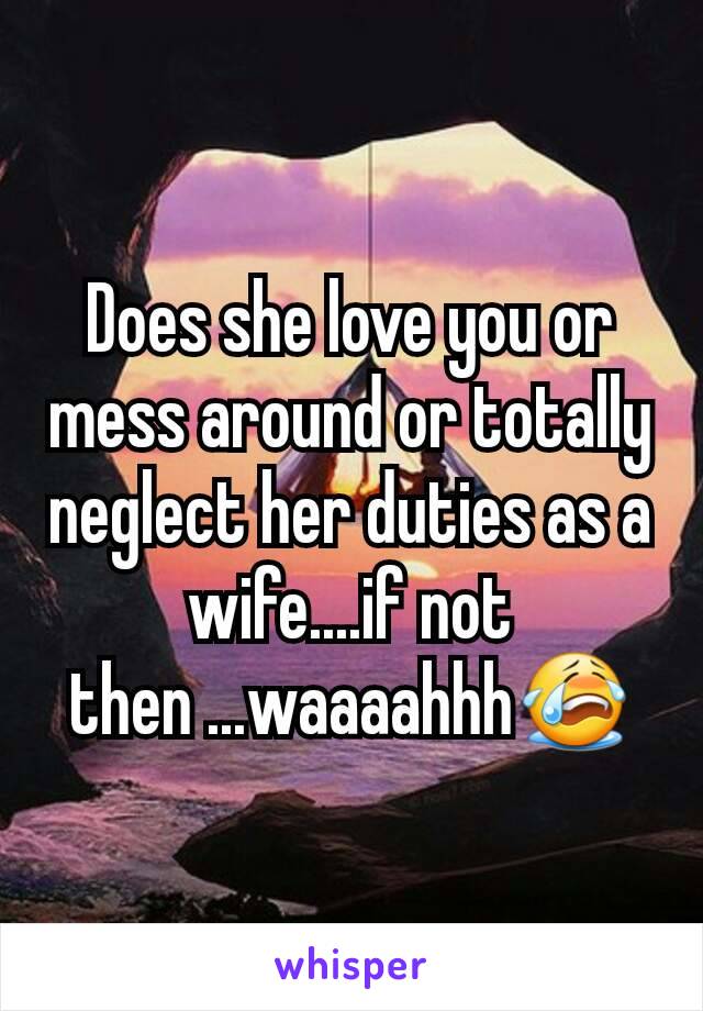 Does she love you or mess around or totally neglect her duties as a wife....if not then ...waaaahhh😭