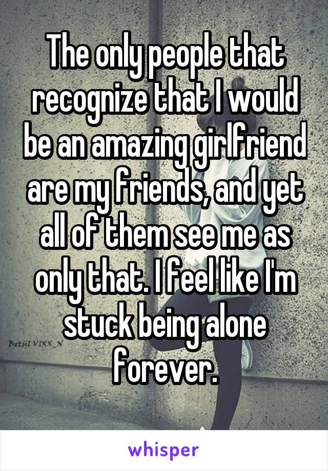 The only people that recognize that I would be an amazing girlfriend are my friends, and yet all of them see me as only that. I feel like I'm stuck being alone forever.

