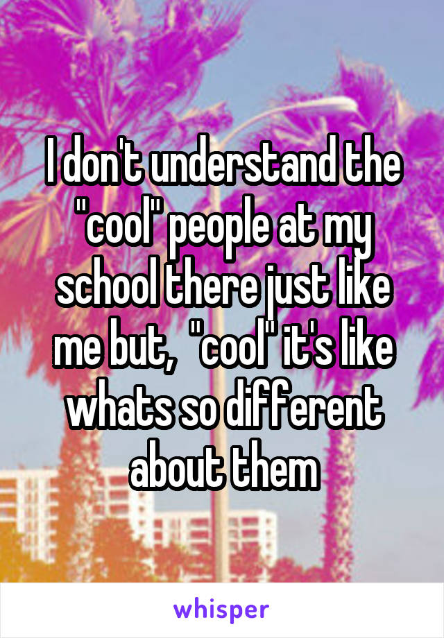 I don't understand the "cool" people at my school there just like me but,  "cool" it's like whats so different about them