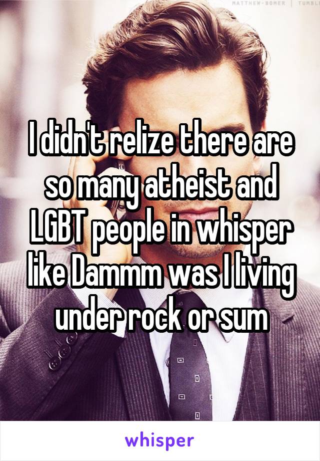 I didn't relize there are so many atheist and LGBT people in whisper like Dammm was I living under rock or sum