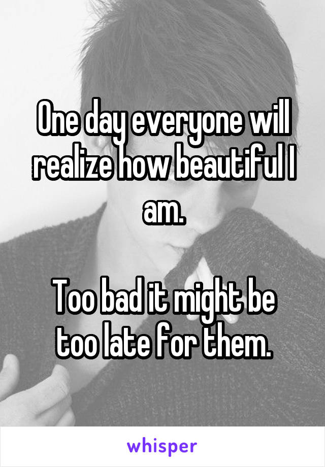 One day everyone will realize how beautiful I am.

Too bad it might be too late for them.
