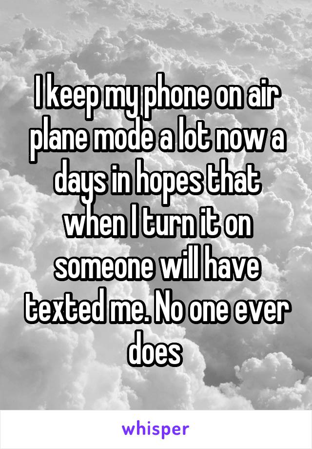 I keep my phone on air plane mode a lot now a days in hopes that when I turn it on someone will have texted me. No one ever does 
