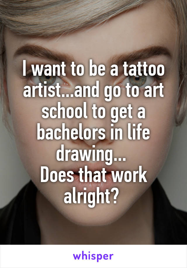 I want to be a tattoo artist...and go to art school to get a bachelors in life drawing... 
Does that work alright? 