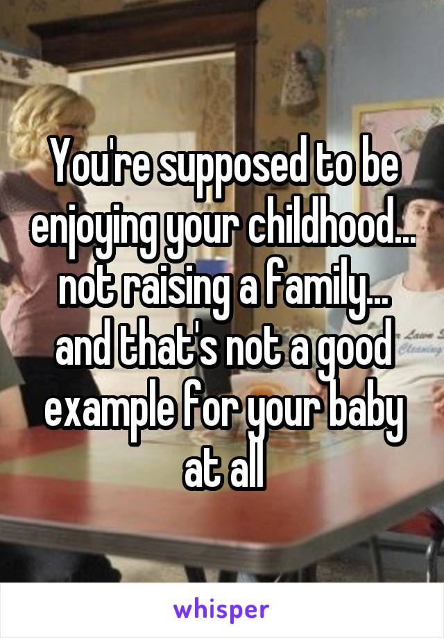 You're supposed to be enjoying your childhood... not raising a family... and that's not a good example for your baby at all