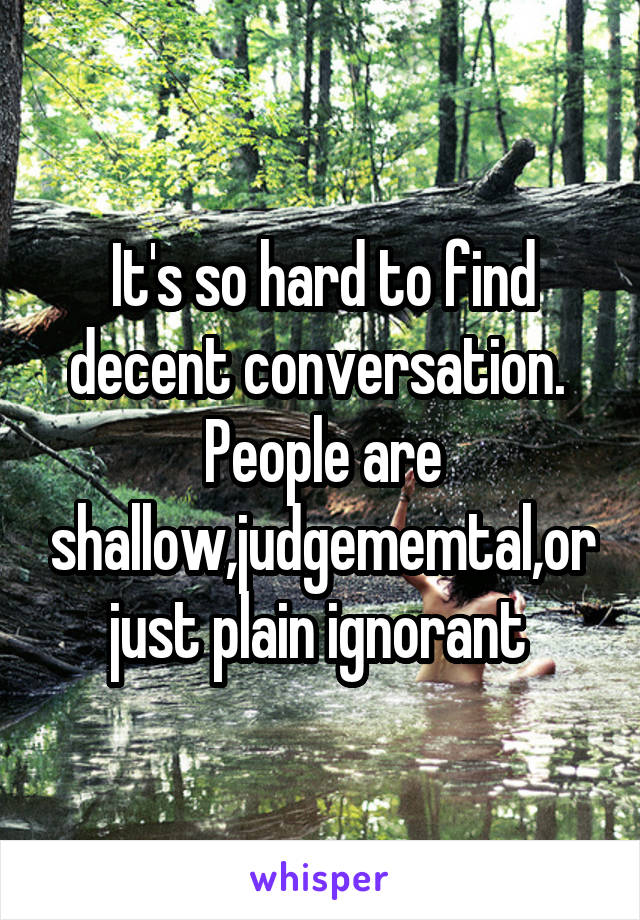 It's so hard to find decent conversation.  People are shallow,judgememtal,or just plain ignorant 