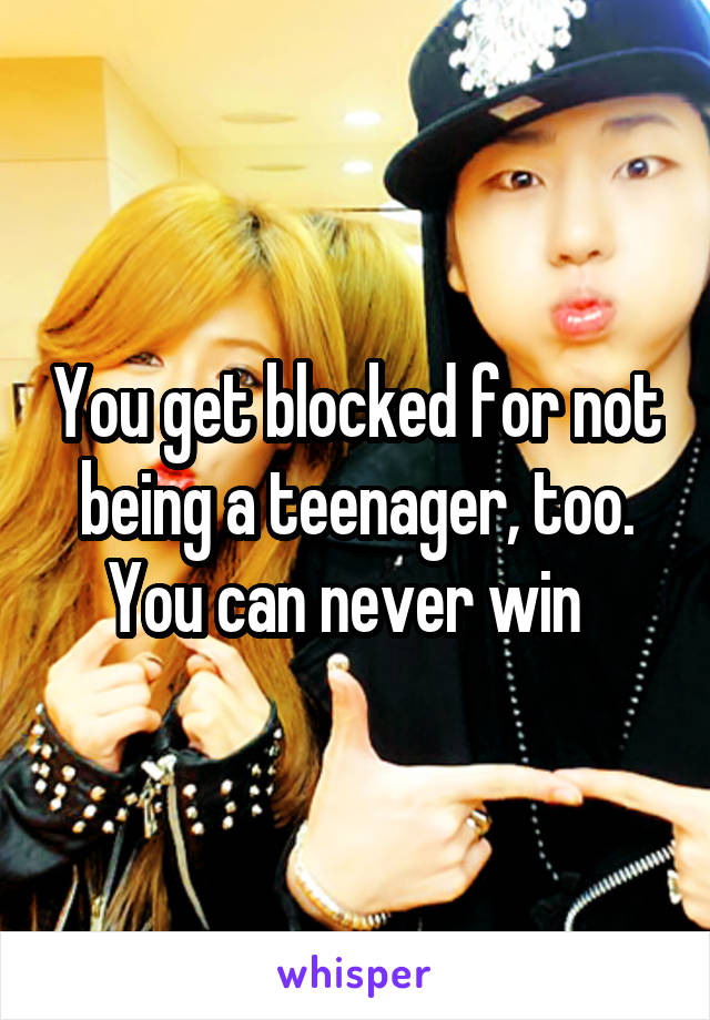 You get blocked for not being a teenager, too. You can never win  