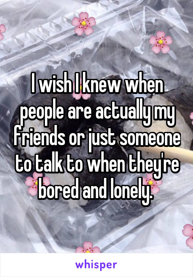 I wish I knew when people are actually my friends or just someone to talk to when they're bored and lonely. 