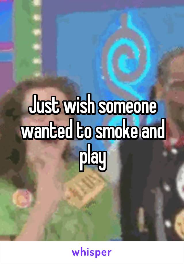Just wish someone wanted to smoke and play