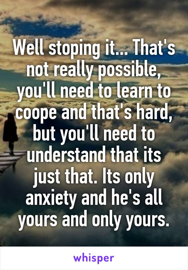 Well stoping it... That's not really possible, you'll need to learn to coope and that's hard, but you'll need to understand that its just that. Its only anxiety and he's all yours and only yours.