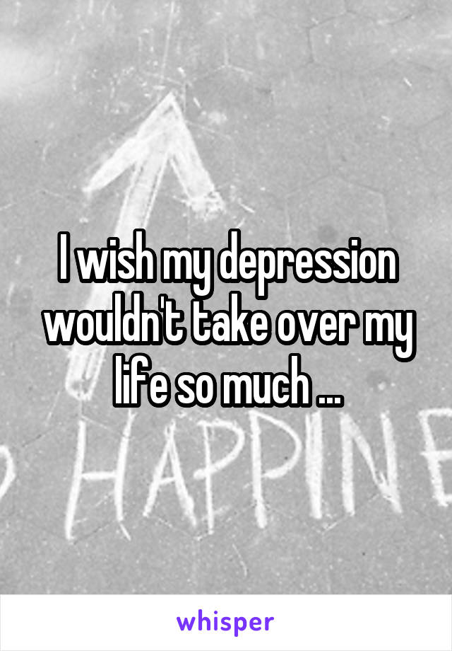 I wish my depression wouldn't take over my life so much ...