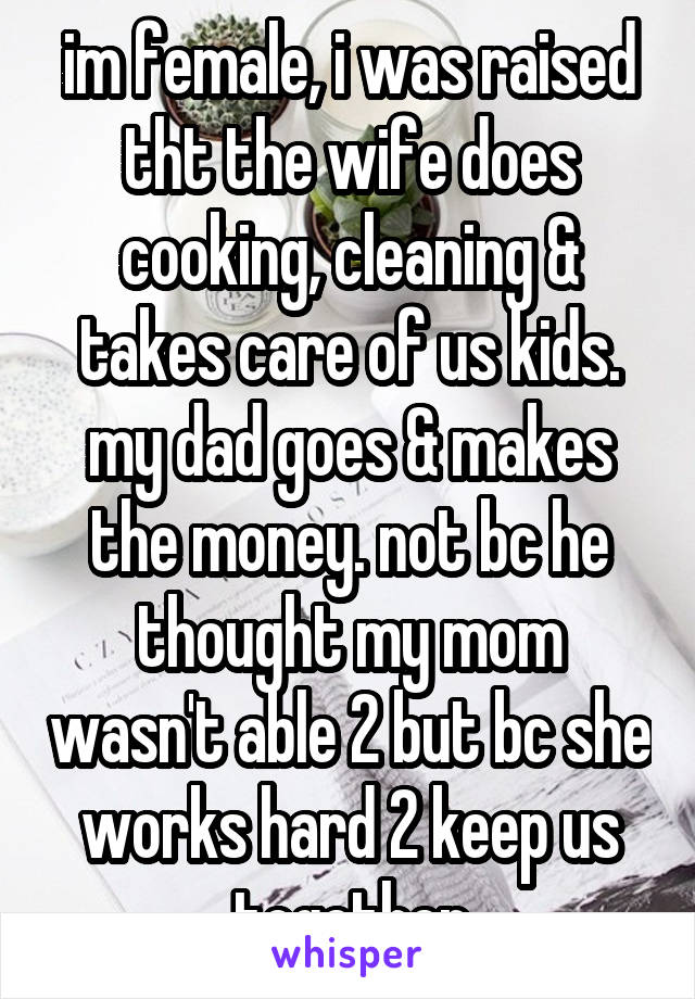 im female, i was raised tht the wife does cooking, cleaning & takes care of us kids. my dad goes & makes the money. not bc he thought my mom wasn't able 2 but bc she works hard 2 keep us together