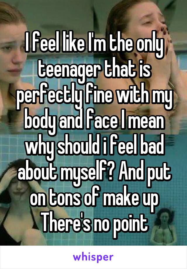 I feel like I'm the only teenager that is perfectly fine with my body and face I mean why should i feel bad about myself? And put on tons of make up There's no point