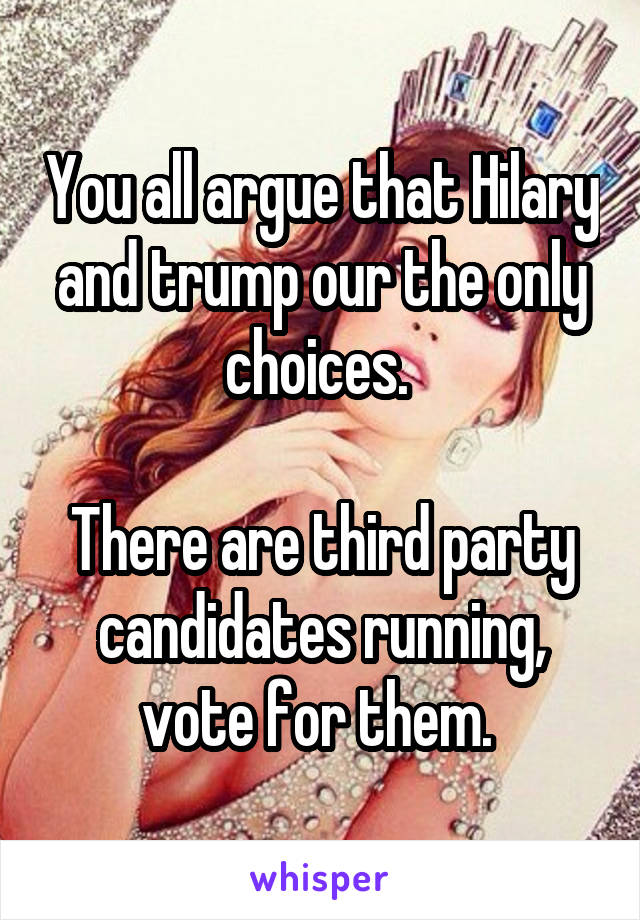 You all argue that Hilary and trump our the only choices. 

There are third party candidates running, vote for them. 