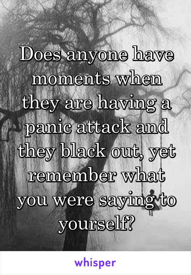 Does anyone have moments when they are having a panic attack and they black out, yet remember what you were saying to yourself?
