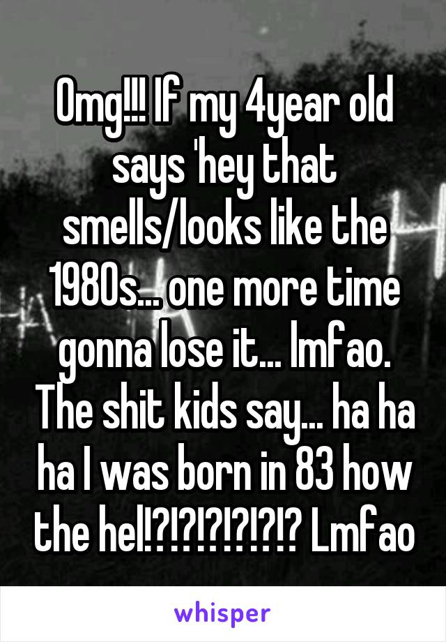 Omg!!! If my 4year old says 'hey that smells/looks like the 1980s... one more time gonna lose it... lmfao. The shit kids say... ha ha ha I was born in 83 how the hel!?!?!?!?!?!? Lmfao