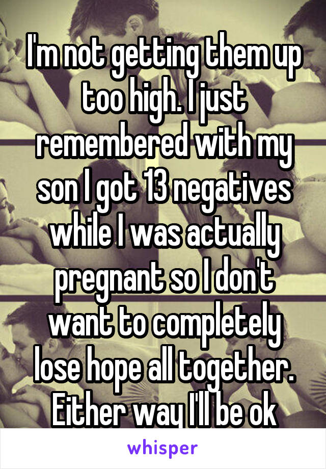 I'm not getting them up too high. I just remembered with my son I got 13 negatives while I was actually pregnant so I don't want to completely lose hope all together. Either way I'll be ok