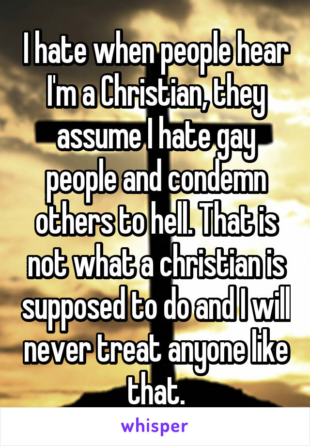 I hate when people hear I'm a Christian, they assume I hate gay people and condemn others to hell. That is not what a christian is supposed to do and I will never treat anyone like that.