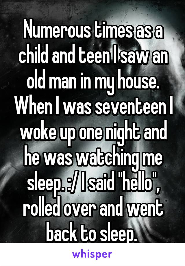 Numerous times as a child and teen I saw an old man in my house. When I was seventeen I woke up one night and he was watching me sleep. :/ I said "hello", rolled over and went back to sleep. 