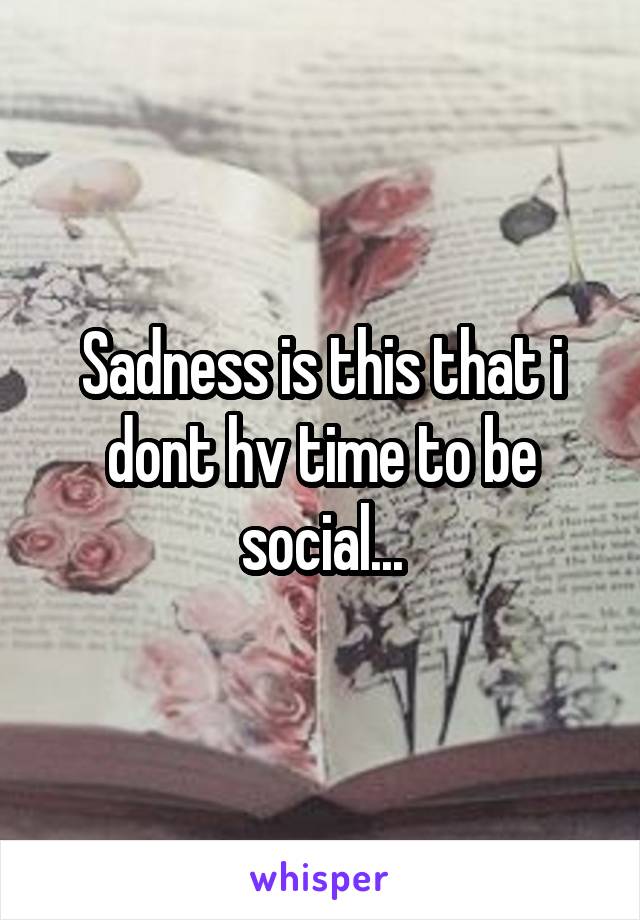 Sadness is this that i dont hv time to be social...