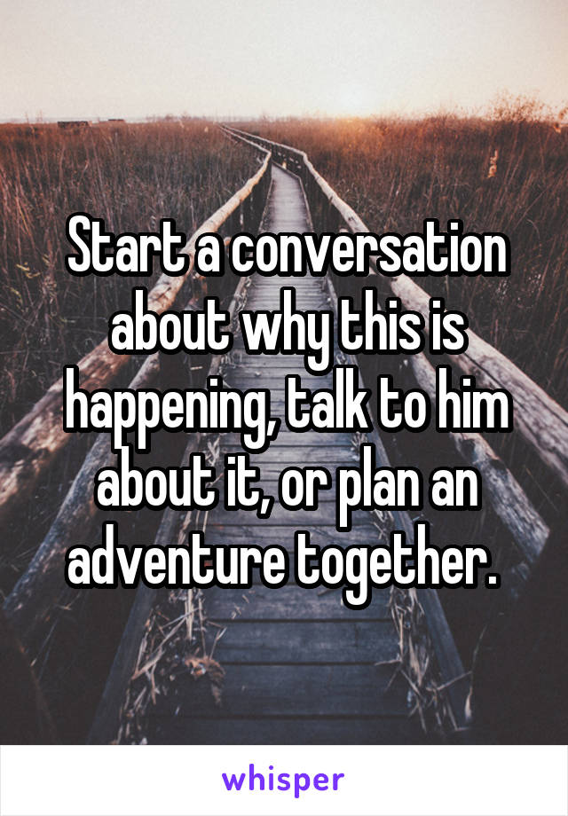 Start a conversation about why this is happening, talk to him about it, or plan an adventure together. 