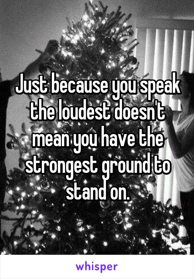 Just because you speak the loudest doesn't mean you have the strongest ground to stand on.