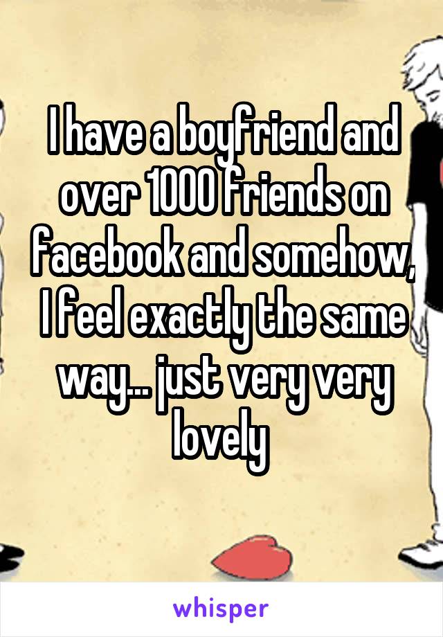 I have a boyfriend and over 1000 friends on facebook and somehow, I feel exactly the same way... just very very lovely 
