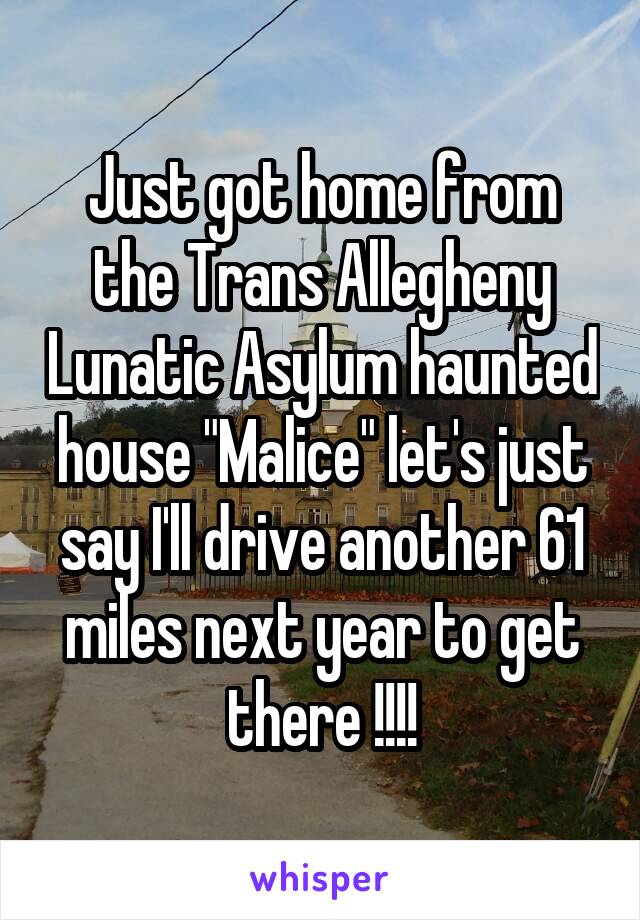 Just got home from the Trans Allegheny Lunatic Asylum haunted house "Malice" let's just say I'll drive another 61 miles next year to get there !!!!