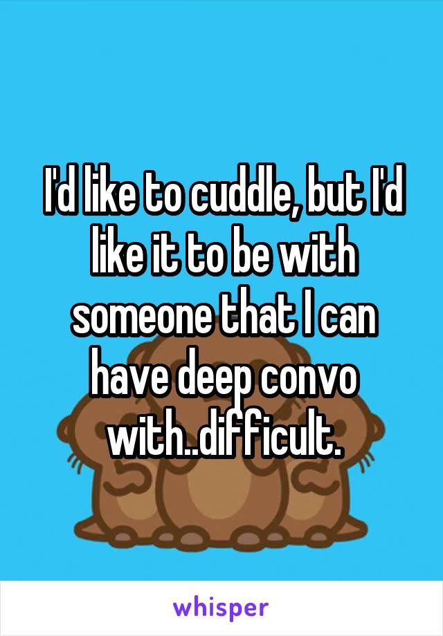 I'd like to cuddle, but I'd like it to be with someone that I can have deep convo with..difficult.