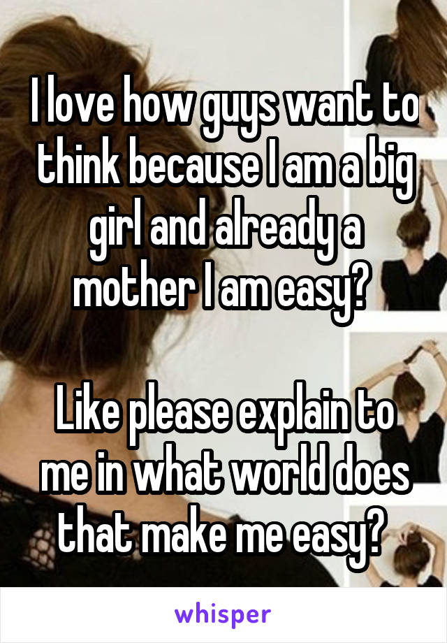 I love how guys want to think because I am a big girl and already a mother I am easy? 

Like please explain to me in what world does that make me easy? 