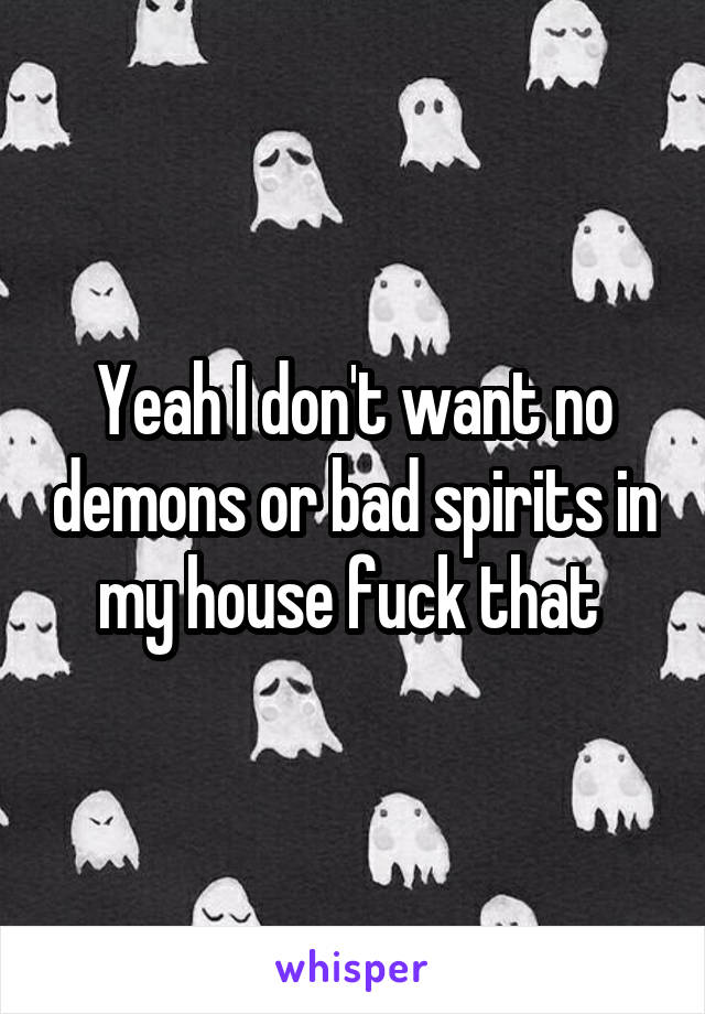Yeah I don't want no demons or bad spirits in my house fuck that 