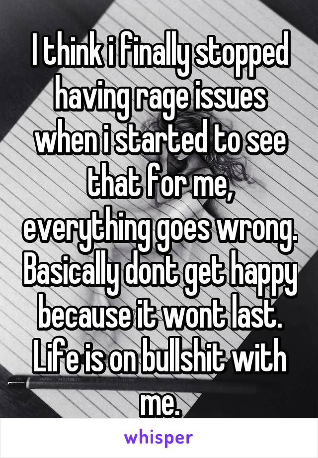 I think i finally stopped having rage issues when i started to see that for me, everything goes wrong. Basically dont get happy because it wont last. Life is on bullshit with me.