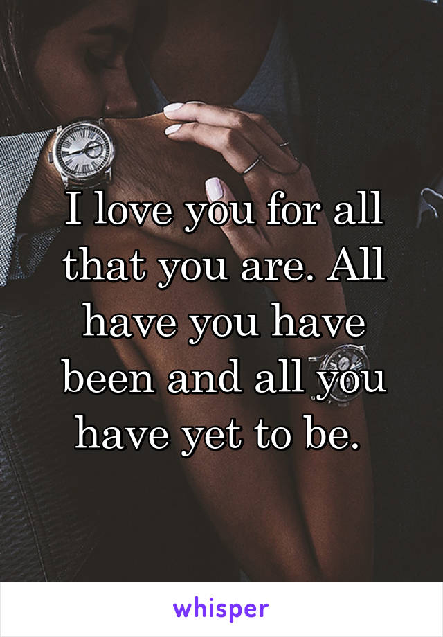 I love you for all that you are. All have you have been and all you have yet to be. 