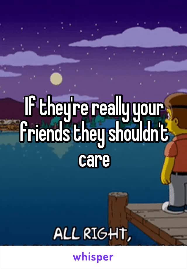 If they're really your friends they shouldn't care