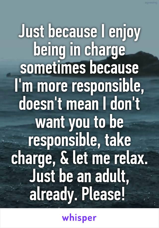 Just because I enjoy being in charge sometimes because I'm more responsible, doesn't mean I don't want you to be responsible, take charge, & let me relax. Just be an adult, already. Please! 