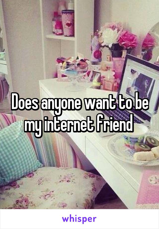Does anyone want to be my internet friend 