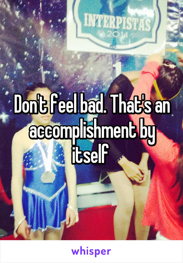 Don't feel bad. That's an accomplishment by itself 