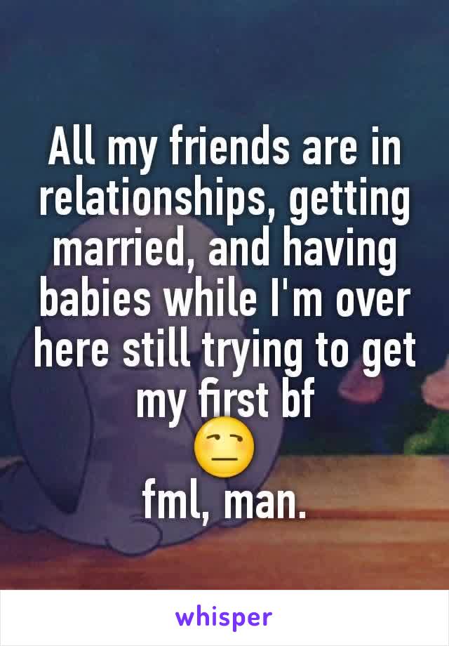 All my friends are in relationships, getting married, and having babies while I'm over here still trying to get my first bf
😒
fml, man.
