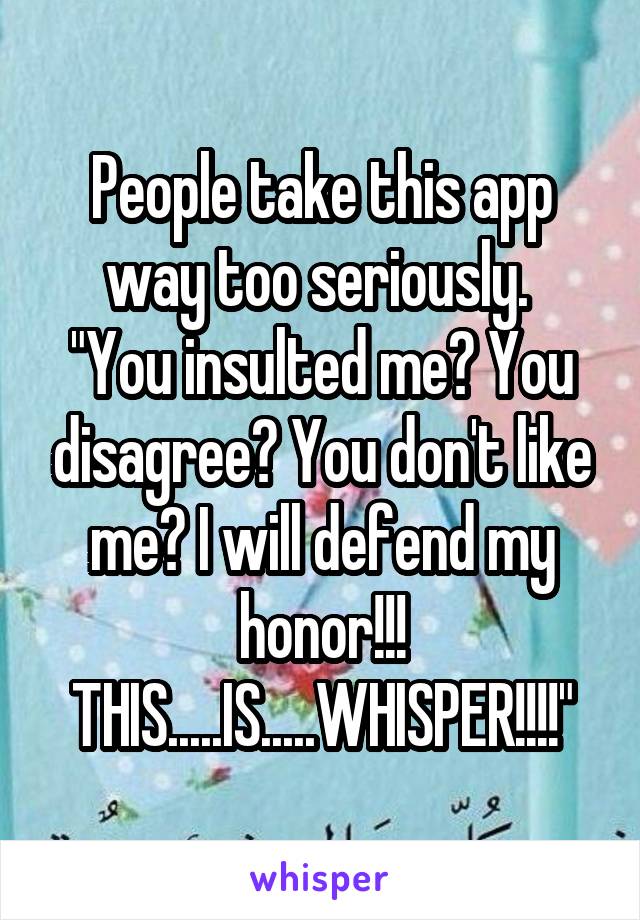 People take this app way too seriously. 
"You insulted me? You disagree? You don't like me? I will defend my honor!!! THIS.....IS.....WHISPER!!!!"