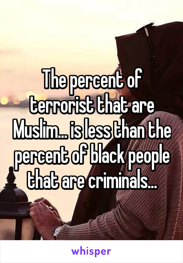The percent of terrorist that are Muslim... is less than the percent of black people that are criminals...