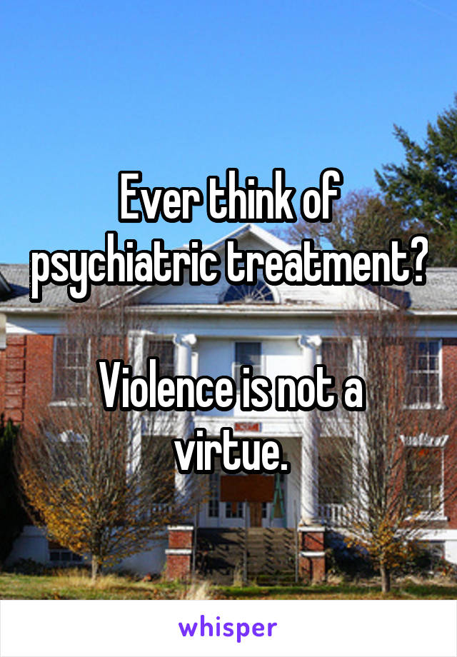 Ever think of psychiatric treatment?

Violence is not a virtue.