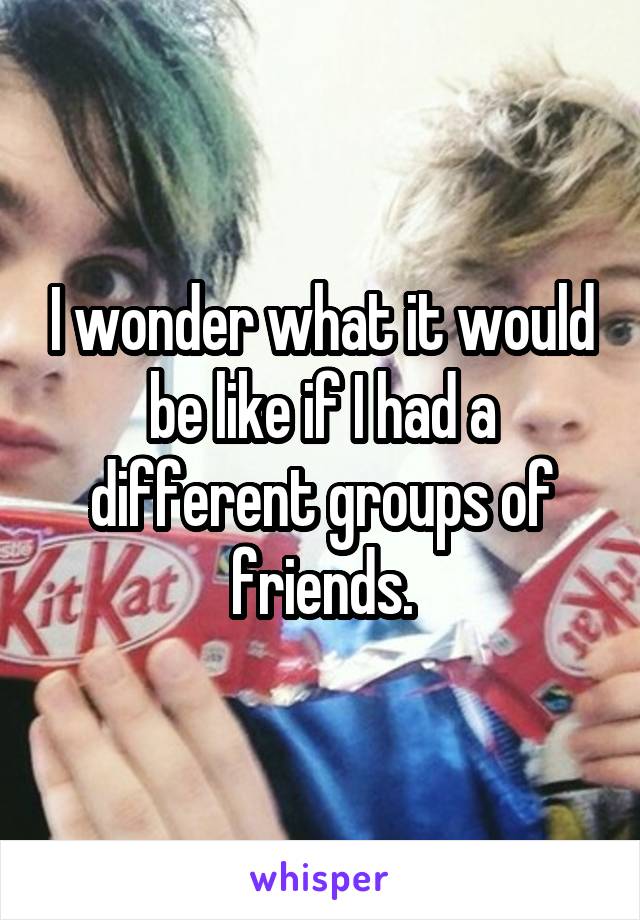 I wonder what it would be like if I had a different groups of friends.
