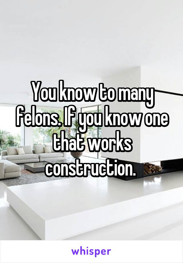 You know to many felons. If you know one that works construction. 