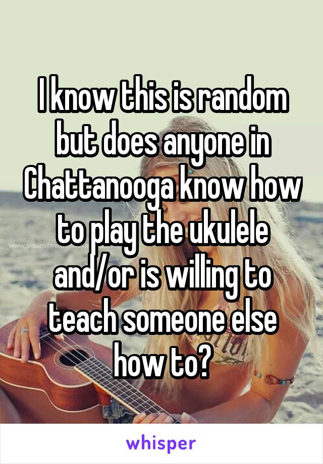 I know this is random but does anyone in Chattanooga know how to play the ukulele and/or is willing to teach someone else how to?