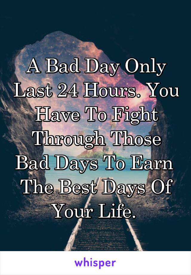 A Bad Day Only Last 24 Hours. You Have To Fight Through Those Bad Days To Earn  The Best Days Of Your Life. 