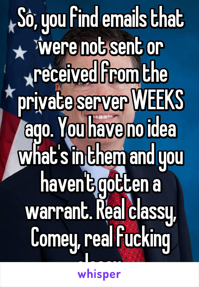 So, you find emails that were not sent or received from the private server WEEKS ago. You have no idea what's in them and you haven't gotten a warrant. Real classy, Comey, real fucking classy.