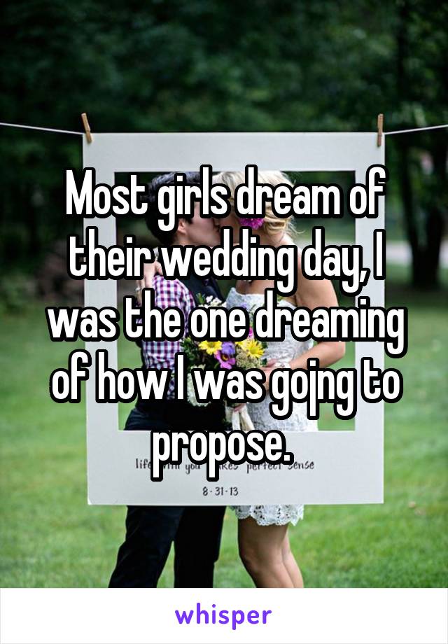 Most girls dream of their wedding day, I was the one dreaming of how I was gojng to propose. 