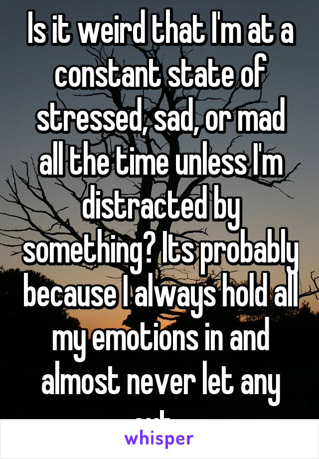 Is it weird that I'm at a constant state of stressed, sad, or mad all the time unless I'm distracted by something? Its probably because I always hold all my emotions in and almost never let any out...