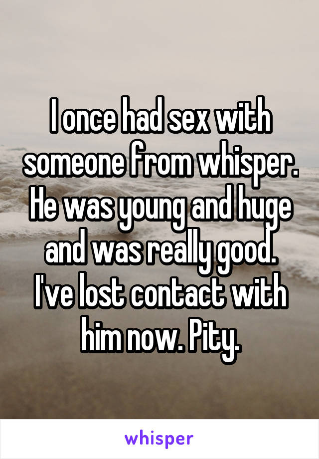 I once had sex with someone from whisper. He was young and huge and was really good.
I've lost contact with him now. Pity.