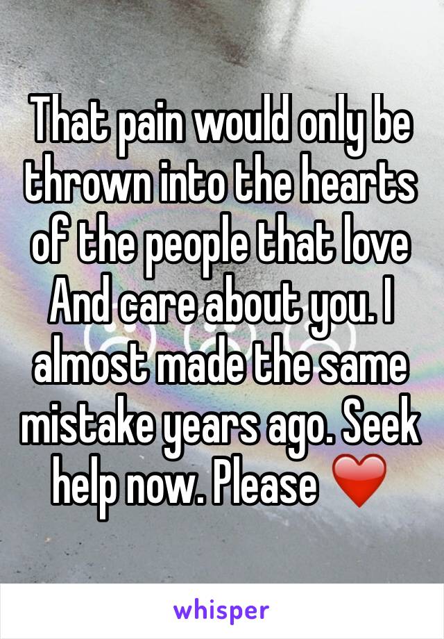 That pain would only be thrown into the hearts of the people that love
And care about you. I almost made the same mistake years ago. Seek help now. Please ❤️